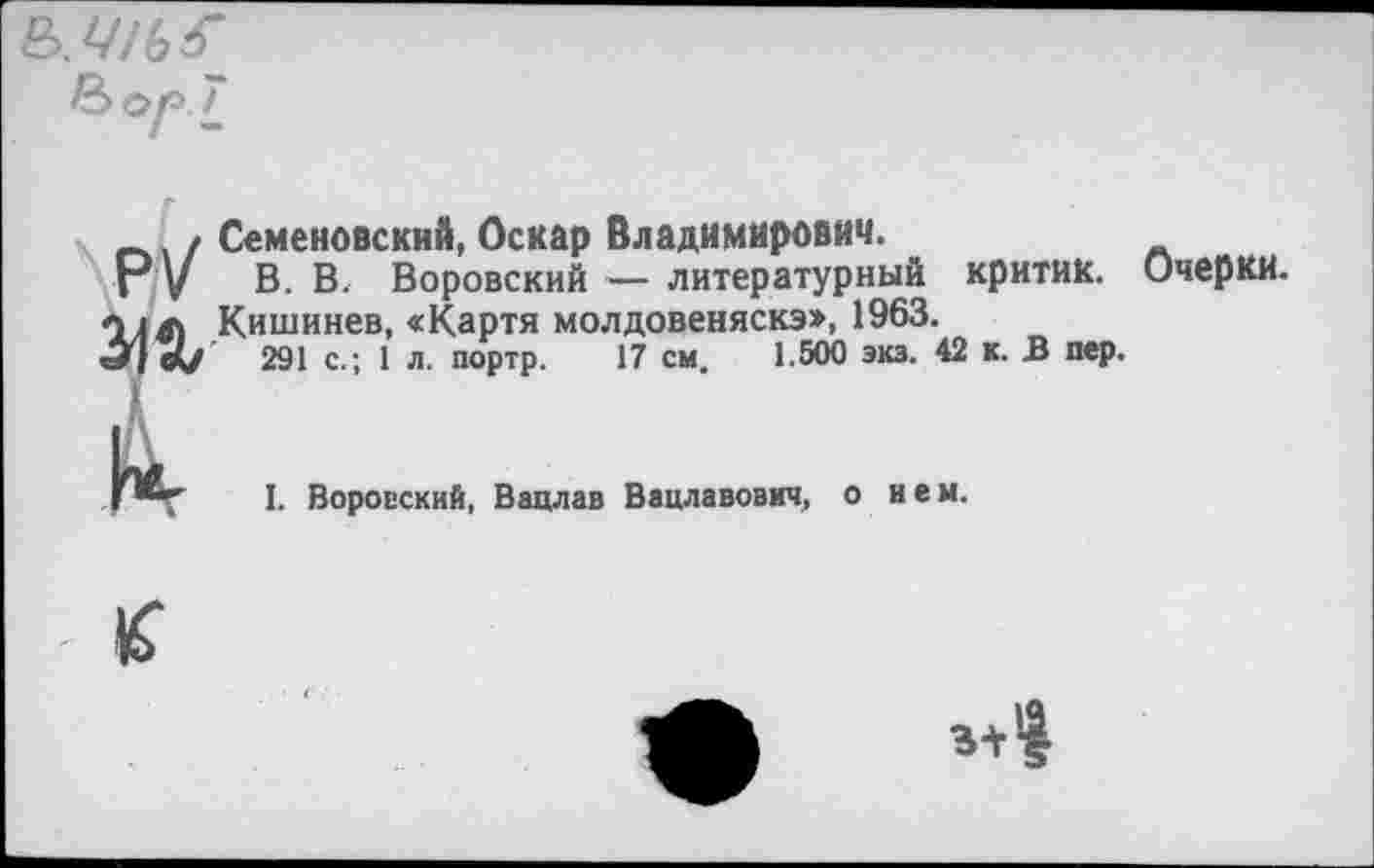 ﻿7
Семеновский, Оскар Владимирович.
В. В. Воровский — литературный критик. Кишинев, «Картя молдовеняска», 1963.
291 с.; 1 л. портр. 17 см, 1.500 экз. 42 к. В пер.
pV Ж
Очерки.
I. Воровский, Вацлав Вацлавович, о нем.